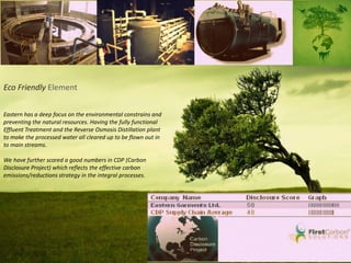 Eco Friendly Element
Eastern has a deep focus on the environmental constrains and
preventing the natural resources. Having the fully functional
Effluent Treatment and the Reverse Osmosis Distillation plant
to make the processed water all cleared up to be flown out in
to main streams.
We have further scored a good numbers in CDP (Carbon
Disclosure Project) which reflects the effective carbon
emissions/reductions strategy in the integral processes.
 