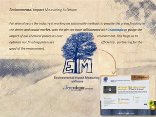 Environmental Impact Measuring Software
For several years the industry is working on sustainable methods to provide the green finishing in
the denim and casual market, with the aim we have collaborated with Jeanologia to gauge the
impact of our chemical processes over environment. This helps us to
optimize our finishing processes efficiently , partnering for the
good of the environment.
 