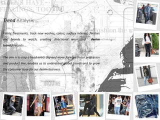 Trend Analysis …
Fabric Treatments, track new washes, colors, surface interest, finishes
and brands to watch, creating directional wear and denim
trend forecasts …
The aim is to step a head every day and move forward in our profession
and product line, enables us to understand global trends and to grow
the consumer base for our denim business.
 