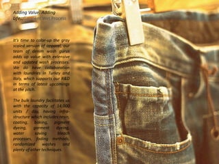 Adding Value. Adding
Life…Garment Wet Process
It’s time to color-up the gray
scaled version of apparel, our
team of denim wash gurus
adds up value with extensive
and updated wash processes.
We do have collaboration
with laundries in Turkey and
Italy, which supports our R&D
in terms of latest upcomings
at the pitch.
The bulk laundry facilitates us
with the capacity of 14,000
units / day, having infra-
structure which includes resin,
coating, baking, pigment
dyeing, garment dyeing,
water saving bleach
processes, fading methods,
randomized washes and
plenty of other techniques.
 