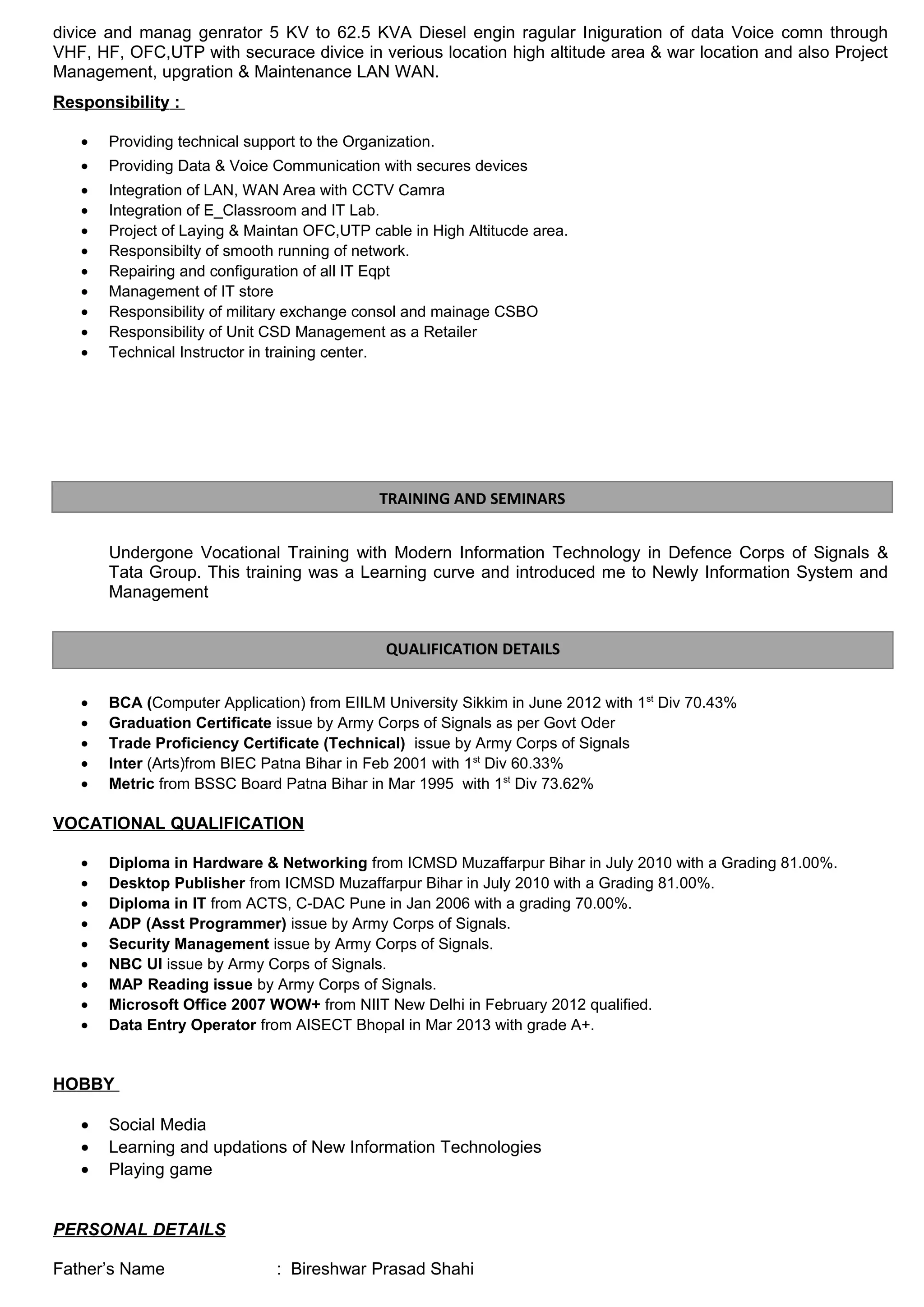 divice and manag genrator 5 KV to 62.5 KVA Diesel engin ragular Iniguration of data Voice comn through 
VHF, HF, OFC,UTP with securace divice in verious location high altitude area & war location and also Project 
Management, upgration & Maintenance LAN WAN. 
Responsibility : 
· Providing technical support to the Organization. 
· Providing Data & Voice Communication with secures devices 
· Integration of LAN, WAN Area with CCTV Camra 
· Integration of E_Classroom and IT Lab. 
· Project of Laying & Maintan OFC,UTP cable in High Altitucde area. 
· Responsibilty of smooth running of network. 
· Repairing and configuration of all IT Eqpt 
· Management of IT store 
· Responsibility of military exchange consol and mainage CSBO 
· Responsibility of Unit CSD Management as a Retailer 
· Technical Instructor in training center. 
TRAINING AND SEMINARS 
Undergone Vocational Training with Modern Information Technology in Defence Corps of Signals & 
Tata Group. This training was a Learning curve and introduced me to Newly Information System and 
Management 
QUALIFICATION DETAILS 
· BCA (Computer Application) from EIILM University Sikkim in June 2012 with 1st Div 70.43% 
· Graduation Certificate issue by Army Corps of Signals as per Govt Oder 
· Trade Proficiency Certificate (Technical) issue by Army Corps of Signals 
· Inter (Arts)from BIEC Patna Bihar in Feb 2001 with 1st Div 60.33% 
· Metric from BSSC Board Patna Bihar in Mar 1995 with 1st Div 73.62% 
VOCATIONAL QUALIFICATION 
· Diploma in Hardware & Networking from ICMSD Muzaffarpur Bihar in July 2010 with a Grading 81.00%. 
· Desktop Publisher from ICMSD Muzaffarpur Bihar in July 2010 with a Grading 81.00%. 
· Diploma in IT from ACTS, C-DAC Pune in Jan 2006 with a grading 70.00%. 
· ADP (Asst Programmer) issue by Army Corps of Signals. 
· Security Management issue by Army Corps of Signals. 
· NBC UI issue by Army Corps of Signals. 
· MAP Reading issue by Army Corps of Signals. 
· Microsoft Office 2007 WOW+ from NIIT New Delhi in February 2012 qualified. 
· Data Entry Operator from AISECT Bhopal in Mar 2013 with grade A+. 
HOBBY 
· Social Media 
· Learning and updations of New Information Technologies 
· Playing game 
PERSONAL DETAILS 
Father’s Name : Bireshwar Prasad Shahi 
 