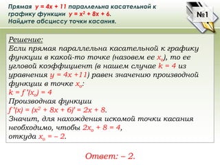 Прямая у = 4х + 11 параллельна касательной к
графику функции у = х2 + 8х + 6.
Найдите абсциссу точки касания.
Решение:
Есл...