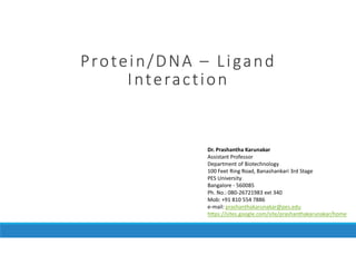 Protein/DNAProtein/DNAProtein/DNAProtein/DNA –––– LigandLigandLigandLigand
InteractionInteractionInteractionInteraction
Dr. Prashantha Karunakar
Assistant Professor
Department of Biotechnology
100 Feet Ring Road, Banashankari 3rd Stage
PES University
Bangalore - 560085
Ph. No.: 080-26721983 ext 340
Mob: +91 810 554 7886
e-mail: prashanthakarunakar@pes.edu
https://sites.google.com/site/prashanthakarunakar/home
 