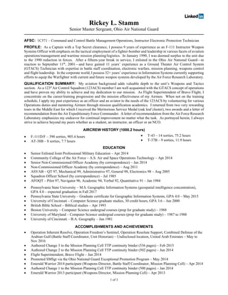 1 of 3
Rickey L. Stamm
Senior Master Sergeant, Ohio Air National Guard
AFSC: 1C571 – Command and Control Battle Management Operations, Instructor Electronic Protection Technician
PROFILE: As a Captain with a Top Secret clearance, I possess 9 years of experience as an F-111 Instructor Weapon
Systems Officer with emphasis on the tactical employment of a fighter-bomber and leadership in various facets of aviation
operations/management and wartime mission planning/logistics. In January 1990, I was deemed surplus to the unit due
to the 1990 reduction in forces. After a fifteen-year break in service, I enlisted in the Ohio Air National Guard—in
reaction to September 11th
, 2001—and have gained 11 years’ experience as a Ground Theater Air Control System
(GTACS) Technician with expertise in battle staff coordination, electronic warfare, mission planning, weapons control
and flight leadership. In the corporate world, I possess 32+ years’ experience in Information Systems currently supporting
efforts to equip the Warfighter with current and future weapon systems developed by the Air Force Research Laboratory.
QUALIFICATION SUMMARY: My aviation background adds valuable depth to the unit’s Weapons and Tactics
section. As a 123d
Air Control Squadron (123ACS) member I am well acquainted with the GTACS concept of operations
and have proven my ability to achieve and my dedication to our mission. As Flight Superintendent of Bravo Flight, I
concentrate on the career/training progression and the mission effectiveness of my Airmen. When not on the training
schedule, I apply my past experience as an officer and an aviator to the needs of the 123ACS by volunteering for various
Operations duties and mentoring Airmen through mission qualification academics. I returned from two very rewarding
tours in the Middle East for which I received the Meritorious Service Medal (oak leaf cluster), two awards and a letter of
recommendation from the Air Expeditionary Force Commander. A letter of recommendation from the Air Force Research
Laboratory emphasizes my endeavor for continual improvement no matter what the task. As portrayed herein, I always
strive to achieve beyond my peers whether as a student, an instructor, an officer or an NCO.
AIRCREW HISTORY (1000.2 hours)
• F-111D/F – 390 sorties, 905.4 hours
• AT-38B – 8 sorties, 7.7 hours
• T-43 – 14 sorties, 75.2 hours
• T-37B – 9 sorties, 11.9 hours
EDUCATION
• Senior Enlisted Joint Professional Military Education – Apr 2014
• Community College of the Air Force – A.S. Air and Space Operations Technology – Apr 2014
• Senior Non-Commissioned Officer Academy (by correspondence) – Jan 2014
• Non-Commissioned Officer Academy (by correspondence) – Aug 2011
• ASVAB – QT 97, Mechanical 99, Administrative 97, General 98, Electronics 98 – Aug 2005
• Squadron Officer School (by correspondence) – Jul 1985
• AFOQT – Pilot 97, Navigator 96, Academic 94, Verbal 92, Quantitative 91 – Jan 1984
• Pennsylvania State University – M.S. Geographic Information Systems (geospatial intelligence concentration),
GPA 4.0 – expected graduation in Fall 2017
• Pennsylvania State University – Graduate certificate for Geographic Information Systems, GPA 4.0 – May 2015
• University of Cincinnati – Computer Science graduate studies, 30 credit hours, GPA 3.6 – Jun 2000
• British Bible School – Biblical studies – Apr 1993
• Boston University – Computer Science undergrad courses (prep for graduate study) – 1988
• University of Maryland – Computer Science undergrad courses (prep for graduate study) – 1987 to 1988
• University of Cincinnati – B.A. Geography – Jun 1981
ACCOMPLISHMENTS AND ACHIEVEMENTS
• Operation Inherent Resolve, Operation Freedom’s Sentinel, Operation Resolute Support, Combined Defense of the
Arabian Gulf (Battle Staff Coordinator, Unit Historian) – Undisclosed location, United Arab Emirates – May to
Nov 2016
• Authored Change 3 to the Mission Planning Cell TTP continuity binder (536 pages) – Feb 2015
• Authored Change 2 to the Mission Planning Cell TTP continuity binder (502 pages) – Jun 2014
• Flight Superintendent, Bravo Flight – Jun 2014
• Promoted SMSgt via the Ohio National Guard Exceptional Promotion Program – May 2014
• Emerald Warrior 2014 participant (Weapons Director, Battle Staff Coordinator, Mission Planning Cell) – Apr 2014
• Authored Change 1 to the Mission Planning Cell TTP continuity binder (500 pages) – Jan 2014
• Emerald Warrior 2013 participant (Weapons Director, Mission Planning Cell) – Apr 2013
 