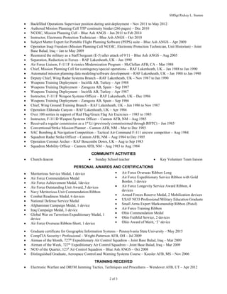 SMSgt Rickey L. Stamm
2 of 3
? Backfilled Operations Supervisor position during unit deployment C Nov 2011 to May 2012
? Authored Mission Planning Cell TTP continuity binder (266 pages) C Dec 2010
? NCOIC, Mission Planning Cell C Blue Ash ANGS C Jan 2011 to Feb 2014
? Instructor, Electronic Protection Technician C Blue Ash ANGS C Oct 2010
? Subject Matter Expert for Portable Flight Planning Software (PFPS) suite C Blue Ash ANGS C Apr 2009
? Operation Iraqi Freedom (Mission Planning Cell NCOIC, Electronic Protection Technician, Unit Historian) C Joint
Base Balad, Iraq C Jan to May 2009
? Reentered the military as a Staff Sergeant (E-5) after attack of 9/11 C Blue Ash ANGS C Aug 2005
? Separation, Reduction in Forces C RAF Lakenheath, UK C Jan 1990
? Air Force Liaison, F-111F Avionics Modernization Program C McClellan AFB, CA C Mar 1988
? Chief, Mission Planning Cell for contingency/special operations C RAF Lakenheath, UK C Jan 1988 to Jan 1990
? Automated mission planning data modeling/software development C RAF Lakenheath, UK C Jan 1988 to Jan 1990
? Deputy Chief, Wing Radar Systems Branch C RAF Lakenheath, UK C Nov 1987 to Jan 1990
? Weapons Training Deployment C Incirlik AB, Turkey C Apr 1988
? Weapons Training Deployment C Zaragoza AB, Spain C Sep 1987
? Weapons Training Deployment C Incirlik AB, Turkey C Apr 1987
? Instructor, F-111F Weapon Systems Officer C RAF Lakenheath, UK C Dec 1986
? Weapons Training Deployment C Zaragoza AB, Spain C Sep 1986
? Chief, Wing Ground Training Branch C RAF Lakenheath, UK C Jun 1986 to Nov 1987
? Operation Eldorado Canyon C RAF Lakenheath, UK C Apr 1986
? Over 100 sorties in support of Red Flag/Green Flag Air Exercises C 1983 to 1985
? Instructor, F-111D Weapon Systems Officer C Cannon AFB, NM C Aug 1985
? Received a regular commission as a 1st
Lt (previously commissioned through ROTC) C Jun 1985
? Conventional/Strike Mission Planner C Cannon AFB, NM C Mar to Dec 1985
? SAC Bombing & Navigation Competition C Tactical Air Command F-111 aircrew competitor C Aug 1984
? Squadron Radar Strike Officer C Cannon AFB, NM C Aug 1984 to Dec 1985
? Operation Coronet Archer C RAF Boscombe Down, UK C Aug to Sep 1983
? Squadron Mobility Officer C Cannon AFB, NM C Aug 1983 to Aug 1984
COMMUNITY ACTIVITIES
? Church deacon ? Sunday School teacher ? Key Volunteer Team liaison
PERSONAL AWARDS AND CERTIFICATIONS
? Meritorious Service Medal, 1 device
? Air Force Commendation Medal
? Air Force Achievement Medal, 1device
? Air Force Outstanding Unit Award, 3 devices
? Navy Meritorious Unit Commendation Ribbon
? Combat Readiness Medal, 6 devices
? National Defense Service Medal
? Afghanistan Campaign Medal, 1 device
? Iraq Campaign Medal, 1 device
? Global War on Terrorism Expeditionary Medal, 1
device
? Air Force Overseas Ribbon-Short, 1 device
? Air Force Overseas Ribbon-Long
? Air Force Expeditionary Service Ribbon with Gold
Border, 1 device
? Air Force Longevity Service Award Ribbon, 4
devices
? Armed Forces Reserve Medal, 2 Mobilization devices
? USAF NCO Professional Military Education Graduate
? Small Arms Expert Marksmanship Ribbon (Pistol)
? Air Force Training Ribbon
? Ohio Commendation Medal
? Ohio Faithful Service, 2 devices
? Ohio Award of Merit, 3 device
? Graduate certificate for Geographic Information Systems C Pennsylvania State University C May 2015
? CompTIA Security+ Professional C Wright-Patterson AFB, OH C Jul 2009
? Airman of the Month, 727th
Expeditionary Air Control Squadron C Joint Base Balad, Iraq C Mar 2009
? Airman of the Week, 727th
Expeditionary Air Control Squadron C Joint Base Balad, Iraq C Mar 2009
? NCO of the Quarter, 123d
Air Control Squadron C Blue Ash ANGS C Oct 2008
? Distinguished Graduate, Aerospace Control and Warning Systems Course C Keesler AFB, MS C Nov 2006
TRAINING RECEIVED
? Electronic Warfare and DRFM Jamming Tactics, Techniques and Procedures C Wendover AFB, UT C Apr 2012
 