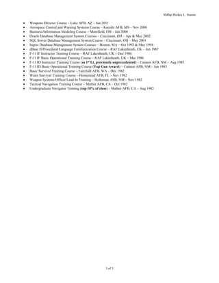 SMSgt Rickey L. Stamm
3 of 3
? Weapons Director Course C Luke AFB, AZ C Jun 2011
? Aerospace Control and Warning Systems Course C Keesler AFB, MS C Nov 2006
? Business/Information Modeling Course C Mansfield, OH C Jun 2006
? Oracle Database Management System Courses C Cincinnati, OH C Apr & May 2002
? SQL Server Database Management System Course C Cincinnati, OH C May 2001
? Ingres Database Management System Courses C Boston, MA C Oct 1993 & May 1994
? dBase II Procedural Language Familiarization Course C RAF Lakenheath, UK C Jun 1987
? F-111F Instructor Training Course C RAF Lakenheath, UK C Dec 1986
? F-111F Basic Operational Training Course C RAF Lakenheath, UK C Mar 1986
? F-111D Instructor Training Course (as 1st
Lt, previously unprecedented) C Cannon AFB, NM C Aug 1985
? F-111D Basic Operational Training Course (Top Gun Award) C Cannon AFB, NM C Jun 1983
? Basic Survival Training Course C Fairchild AFB, WA C Dec 1982
? Water Survival Training Course C Homestead AFB, FL C Nov 1982
? Weapon Systems Officer Lead-In Training C Holloman AFB, NM C Nov 1982
? Tactical Navigation Training Course C Mather AFB, CA C Oct 1982
? Undergraduate Navigator Training (top 10% of class) C Mather AFB, CA C Aug 1982
 
