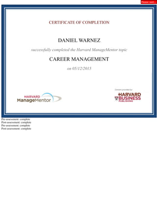 CERTIFICATE OF COMPLETION
DANIEL WARNEZ
successfully completed the Harvard ManageMentor topic
CAREER MANAGEMENT
on 05/12/2015
Pre-assessment: complete
Post-assessment: complete
Pre-assessment: complete
Post-assessment: complete
Please wait...
 