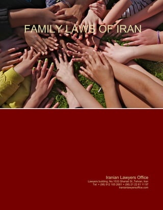 FAMILY LAWS OF IRAN
Legality of Marriage:
Marriage takes place by offer and acceptance between couple and that is enough to accept that mar-
riage happened.
 Marriage takes place by proposal and acceptance in words which explicitly convey the intention
of marriage.
 The proposal and acceptance may be uttered by the man and woman themselves or by per-
sons who are legally entitled to perform the act.
Iranian Lawyers Office
Lawyers building, No.1533 Shariati St.,Tehran, Iran
Tel: + (98) 912 105 2681 + (98) 21 22 61 11 97
Iranianlawyersoffice.com
 