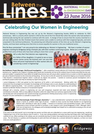 Llnes
Between the
Celebrating Our Women in Engineering
National Women in Engineering Day was set up by the Women’s Engineering Society (WES) to celebrate its 95th
anniversary. WES is a charity which started in 1919 at the end of the First World War when the women who had worked in
technical jobs during the war wanted to continue with this work. A change of law to ensure that the country reverted to a
pre-war setting when the War finished meant that women were unable to continue with their (engineering) jobs, and were
unwanted in the technical professions. The pioneering and influential women of the time set up the Women’s Engineering
Society, and have been working since that time to ensure equality for women in this non-traditional sector.
Pino De Rosa commented "I am very proud to be celebrating our Women In Engineering. We have a number of women
engineers working for Bridgeway doing a fantastic job, with their numbers continuing to grow. Below are a number of
profiles from some of those who have been willing to share their career journey and
Zoe Smithurst, Project Manager, Site/Ground Investigation: "...after completing a varied collection of 'A' levels due to being unsure of what I
wanted to do, I applied to do a degree in Geology which would also incorporate my love of the outdoors (even if nearly every field trip was wet,
cold and muddy)! I completed the 4 year MESci at Cardiff University but was still unsure what I wanted to do as a career so took the opportunity
of a job as Research Assistant at the University of Hong Kong. On my return to the UK I joined the Environment Agency as an Assistant Scientist.
I then became a Geotechnical Engineer where I could put my degree into practice. I worked on numerous ground investigations and a
earthworks projects which also help me develop my report writing skills.
I joined Bridgeway in 2012 and gained my first experience of GI within a rail environment. Working within this
environment has encouraged me to broaden my knowledge of GI techniques and, as such, develop my understanding of
the different engineering fields. I am currently a graduate member of the Institue of Civil Engineering and working
towards my Member Review to become an Incorporated Engineer.
Although still a minority, women in engineering are now well recognised, respected and make some fantastic
contributions to the field. With so many different disciplines within the subject there are numerous opportunities to find
and develop your area of expertise and I would encourage any girls/women thinking of pursuing a career in engineering
to go for it as your contribution is a valuable as anyone else’s."
Katie Barrowclough, Project Manager, Geomatics: "... I was undecided what I wanted to do when I left school but was
always a hands on, problem solver type of person. I looked at many courses but finally decided on an Engineering
Diploma after attending an open day at college. I started as an Assistant Land and Building Surveyor, after 6 months
progressed to Junior Surveyor and then to Surveyor, a role I stayed in until I joined Bridgeway in 2014. Although I didn’t
have any rail experience, my colleagues and surveying knowledge have helped me to understand surveying on the rail and
progress within the company.
If you were to ask what would I say to encourage any women out there who are undecided on a career path to go into engineering, I would say
"engineering is one of the most diverse areas to work in. If you love solving problems and enjoy learning how things work, then Engineering
could be for you. When working on the railway, you are constantly learning no matter how experienced you are and can side step into different
areas. The rail industry is a positive and thriving place to work and there will always be a constant demand for engineers, so there are many
areas you could specialise in."
tell us why their final desicion was engineering.
As a father of four daughters, it is great to see so many
success stories across the business and I am sure that
these will prove inspiriational to other women who are
considering a career in Engineering!
 