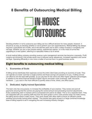8 Benefits of Outsourcing Medical Billing
Deciding whether or not to outsource your billing can be a difficult decision for many people. However, it
should be as easy as deciding whether or not to perform your own appendectomy. Medical Billing has always
required a specialized set of skills, and in the last few years we’ve seen a steep increase in complexity and
red tape. Whether you are a new practice startup, experienced veteran, or in the midst of turmoil like
upgrading to a new system, referring to a specialist makes a lot of sense.
A local medical billing company providing revenue cycle management services has become a necessity. Profit
margins are shrinking in the private sector due to reduced carrier allowances, increased regulation and carrier
red tape. Operating efficiently is now more a matter of survival than it is good business sense.
Eight benefits to outsourcing medical billing
1. Economies of Scale
A billing service distributes their expenses across the entire client base providing an economy of scale. They
can operate at a lower cost than a single practice and those savings are passed on to you. A billing service
can afford to hire the best staff possible, so you pay less for the same and often higher collection percentages.
In addition to the direct financial benefit of higher returns and lower costs (overhead, staff, insurance,
hardware…), you save in the more difficult to quantify areas of time, stress, and office space.
2. Dedicated, highly trained Specialists
The team only has one purpose, to increase the profitability of your practice. They review and post all
payments ensuring that the carriers are paying the correct amount and preventing incorrect adjustments.
Every outstanding claim is tracked until it is processed and paid to its fullest. This is not a separate team. They
are integrated with your existing staff and have the same goals in mind. If the practice does not make money,
the billing service doesn’t make money. They work closely with office staff to ensure an efficient overall
workflow and provide training when needed. The practice also gains access to a large combined knowledge
base of billing experts to aid in navigating the ever increasing industry changes.
 
