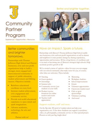 Community
Partner
Program
Experiences ● Opportunities ● Resources
Have an impact. Spark a future.
Partnerships with Denver’s Thomas Jefferson High School enable
area businesses, civic and non-profit organizations as well as alumni
and neighbors to enact positive change by sharing experiences,
opportunities and resources. TJ has a long history of excellence and
is on track to becoming one of Denver’s strongest high schools. Help
accelerate positive growth at TJ!
We've created a menu of options—ideas for ways you can engage
with our school community (that make sense for you, of course;
other ideas are welcome). These include:
 Tutoring  Mentoring
 Guest speakers  Workplace shadows
 Internships
 Summer jobs
 Community service (our
students or your staff)
 School improvements
 Grants
 Volunteer opportunities
 Classroom/student need
 Product/service
donations for online
auction and events
 Teacher/staff
appreciation
 Club or sport
sponsorships
 Volunteer coaching
 And more!
Support students, staff and more.
On the flip side, TJ’s pool of student talent can help your
organization, too. A few ideas: Students can support a newsletter,
video, art, photography, community service or other special project.
Present us with your big, bright ideas!
Better and brighter together.
Better communities
and brighter
tomorrows.
Partnerships with Thomas
Jefferson High School and Denver
businesses, civic and non-profit
organizations help to build a
stronger, more engaged and
interconnected community in
support of public education,
student achievement and lifelong
success. Objectives include:
 Reinforce educational
excellence on every level.
 Increase student achievement,
civic engagement and
community service.
 Provide real-world educational
experience to open minds and
spark imaginations.
 Advance academics,
technology, the arts and
athletics.
Partner with us!
 