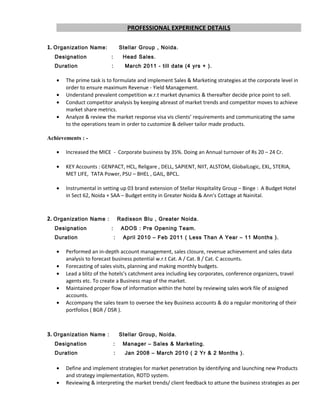 PROFESSIONAL EXPERIENCE DETAILS
1. Organization Name: Stellar Group , Noida.
Designation : Head Sales.
Duration : March 2011 - till date (4 yrs + ).
• The prime task is to formulate and implement Sales & Marketing strategies at the corporate level in
order to ensure maximum Revenue - Yield Management.
• Understand prevalent competition w.r.t market dynamics & thereafter decide price point to sell.
• Conduct competitor analysis by keeping abreast of market trends and competitor moves to achieve
market share metrics.
• Analyze & review the market response visa vis clients’ requirements and communicating the same
to the operations team in order to customize & deliver tailor made products.
Achievements : -
• Increased the MICE - Corporate business by 35%. Doing an Annual turnover of Rs 20 – 24 Cr.
• KEY Accounts : GENPACT, HCL, Religare , DELL, SAPIENT, NIIT, ALSTOM, GlobalLogic, EXL, STERIA,
MET LIFE, TATA Power, PSU – BHEL , GAIL, BPCL.
• Instrumental in setting up 03 brand extension of Stellar Hospitality Group – Binge : A Budget Hotel
in Sect 62, Noida + SAA – Budget entity in Greater Noida & Ann’s Cottage at Nainital.
2. Organization Name : Radisson Blu , Greater Noida.
Designation : ADOS : Pre Opening Team.
Duration : April 2010 – Feb 2011 ( Less Than A Year – 11 Months ).
• Performed an in-depth account management, sales closure, revenue achievement and sales data
analysis to forecast business potential w.r.t Cat. A / Cat. B / Cat. C accounts.
• Forecasting of sales visits, planning and making monthly budgets.
• Lead a blitz of the hotels’s catchment area including key corporates, conference organizers, travel
agents etc. To create a Business map of the market.
• Maintained proper flow of information within the hotel by reviewing sales work file of assigned
accounts.
• Accompany the sales team to oversee the key Business accounts & do a regular monitoring of their
portfolios ( BGR / DSR ).
3. Organization Name : Stellar Group, Noida.
Designation : Manager – Sales & Marketing.
Duration : Jan 2008 – March 2010 ( 2 Yr & 2 Months ).
• Define and implement strategies for market penetration by identifying and launching new Products
and strategy implementation, ROTD system.
• Reviewing & interpreting the market trends/ client feedback to attune the business strategies as per
 