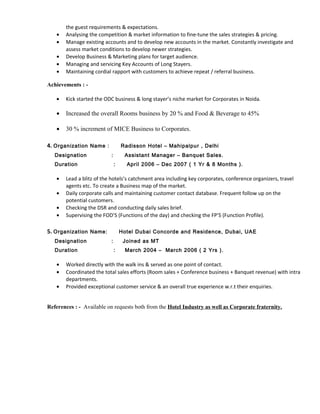 the guest requirements & expectations.
• Analysing the competition & market information to fine-tune the sales strategies & pricing.
• Manage existing accounts and to develop new accounts in the market. Constantly investigate and
assess market conditions to develop newer strategies.
• Develop Business & Marketing plans for target audience.
• Managing and servicing Key Accounts of Long Stayers.
• Maintaining cordial rapport with customers to achieve repeat / referral business.
Achievements : -
• Kick started the ODC business & long stayer’s niche market for Corporates in Noida.
• Increased the overall Rooms business by 20 % and Food & Beverage to 45%
• 30 % increment of MICE Business to Corporates.
4. Organization Name : Radisson Hotel – Mahipalpur , Delhi
Designation : Assistant Manager – Banquet Sales.
Duration : April 2006 – Dec 2007 ( 1 Yr & 8 Months ).
• Lead a blitz of the hotels’s catchment area including key corporates, conference organizers, travel
agents etc. To create a Business map of the market.
• Daily corporate calls and maintaining customer contact database. Frequent follow up on the
potential customers.
• Checking the DSR and conducting daily sales brief.
• Supervising the FOD’S (Functions of the day) and checking the FP’S (Function Profile).
5. Organization Name: Hotel Dubai Concorde and Residence, Dubai, UAE
Designation : Joined as MT
Duration : March 2004 – March 2006 ( 2 Yrs ).
• Worked directly with the walk ins & served as one point of contact.
• Coordinated the total sales efforts (Room sales + Conference business + Banquet revenue) with intra
departments.
• Provided exceptional customer service & an overall true experience w.r.t their enquiries.
References : - Available on requests both from the Hotel Industry as well as Corporate fraternity.
 