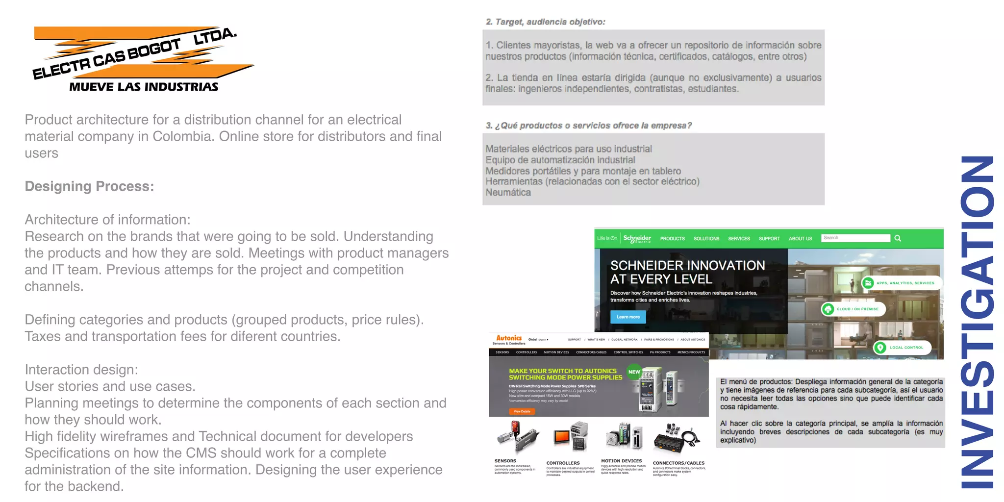 Product architecture for a distribution channel for an electrical
material company in Colombia. Online store for distributors and final
users
Designing Process:
Architecture of information:
Research on the brands that were going to be sold. Understanding
the products and how they are sold. Meetings with product managers
and IT team. Previous attemps for the project and competition
channels.
Defining categories and products (grouped products, price rules).
Taxes and transportation fees for diferent countries.
Interaction design:
User stories and use cases.
Planning meetings to determine the components of each section and
how they should work.
High fidelity wireframes and Technical document for developers
Specifications on how the CMS should work for a complete
administration of the site information. Designing the user experience
for the backend.
INVESTIGATION
 