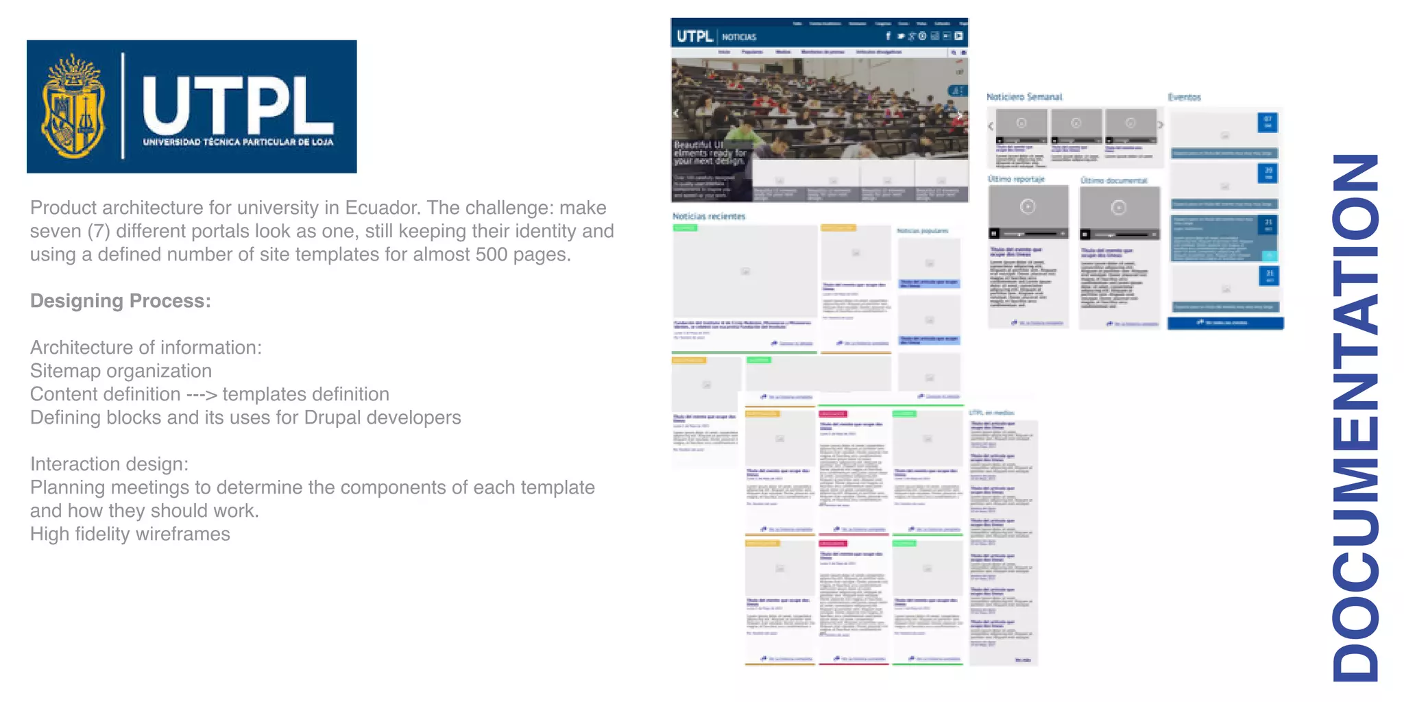 Product architecture for university in Ecuador. The challenge: make
seven (7) different portals look as one, still keeping their identity and
using a defined number of site templates for almost 500 pages.
Designing Process:
Architecture of information:
Sitemap organization
Content definition ---> templates definition
Defining blocks and its uses for Drupal developers
Interaction design:
Planning meetings to determine the components of each template
and how they should work.
High fidelity wireframes
DOCUMENTATION
 