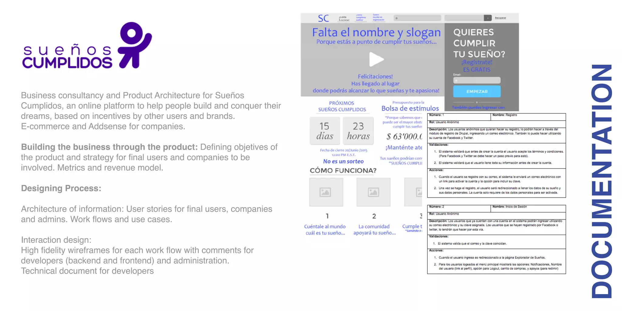 Business consultancy and Product Architecture for Sueños
Cumplidos, an online platform to help people build and conquer their
dreams, based on incentives by other users and brands.
E-commerce and Addsense for companies.
Building the business through the product: Defining objetives of
the product and strategy for final users and companies to be
involved. Metrics and revenue model.
Designing Process:
Architecture of information: User stories for final users, companies
and admins. Work flows and use cases.
Interaction design:
High fidelity wireframes for each work flow with comments for
developers (backend and frontend) and administration.
Technical document for developers
DOCUMENTATION
 