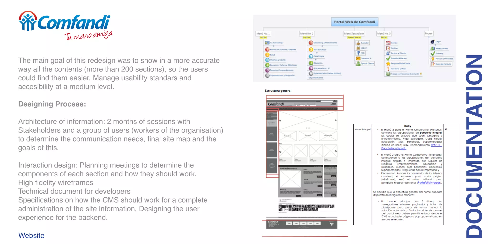 The main goal of this redesign was to show in a more accurate
way all the contents (more than 200 sections), so the users
could find them easier. Manage usability standars and
accesibility at a medium level.
Designing Process:
Architecture of information: 2 months of sessions with
Stakeholders and a group of users (workers of the organisation)
to determine the communication needs, final site map and the
goals of this.
Interaction design: Planning meetings to determine the
components of each section and how they should work.
High fidelity wireframes
Technical document for developers
Specifications on how the CMS should work for a complete
administration of the site information. Designing the user
experience for the backend.
DOCUMENTATION
Website
 