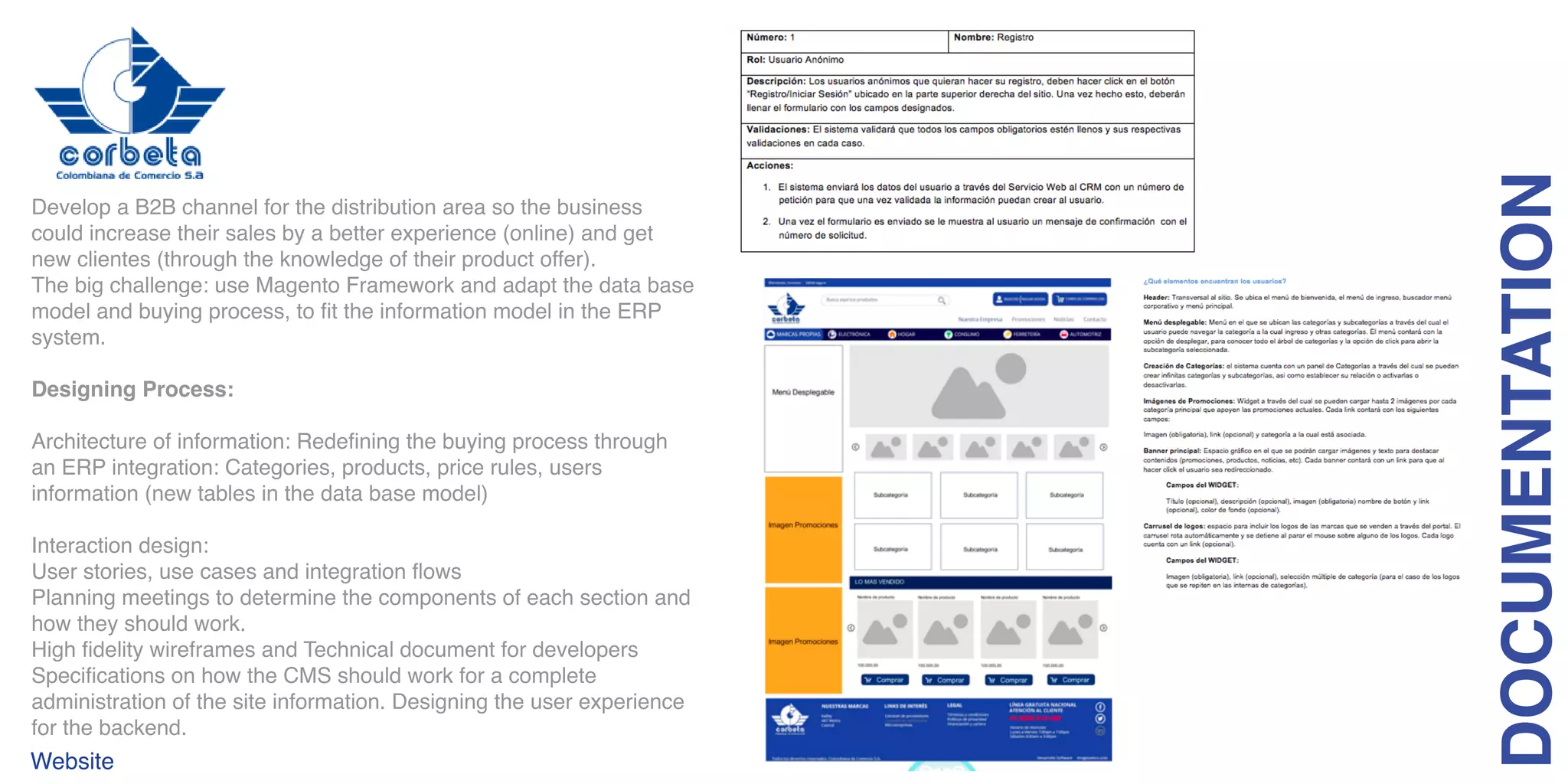 Develop a B2B channel for the distribution area so the business
could increase their sales by a better experience (online) and get
new clientes (through the knowledge of their product offer).
The big challenge: use Magento Framework and adapt the data base
model and buying process, to fit the information model in the ERP
system.
Designing Process:
Architecture of information: Redefining the buying process through
an ERP integration: Categories, products, price rules, users
information (new tables in the data base model)
Interaction design:
User stories, use cases and integration flows
Planning meetings to determine the components of each section and
how they should work.
High fidelity wireframes and Technical document for developers
Specifications on how the CMS should work for a complete
administration of the site information. Designing the user experience
for the backend.
DOCUMENTATION
Website
 