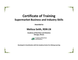   
Certificate of Training
Supermarket Business and Industry Skills
Awarded to
Melissa Seith, RDN LN
Academy of Nutrition and Dietetics
Chicago, Illinois
Developed in Coordination with the Academy Center for Lifelong Learning
 
                                                                                                                                                         
 