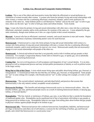 Lesbian, Gay, Bisexual and Transgender Student Definitions
Lesbian: This is one of the oldest and most positive terms that labels the affectional or sexual preference or
orientation of women towards other women. A women who forms her primary loving and sexual relationships with
other women; a woman who has a continuing affectional, emotional, romantic, and/or erotic preference for
someone of the same sex. Some lesbians prefer to call themselves “lesbian” and use the term “gay” to refer to gay
men; others use the term “gay” to refer to both gay males and lesbian females. Term of pride.
Gay: A man who forms his primary loving and sexual relationships with other men; a man who has a continuing
affectional, emotional, romantic and/or erotic preference for someone of the same sex. A term adopted by the gay
male community, though some lesbians use it also, as a sign of pride in their sexual orientation.
Bisexual: A person who has an affectional, emotional, romantic, and sexual attraction to men and women. Degree
of preference and choice of primary relationship partner varies for each bisexual.
Heterosexual: A heterosexual is a man who forms primary loving and sexual relationships with women or a
woman who forms primary loving and sexual relationships with men; a women who has a continuing affectional,
emotional, romantic, and/or erotic preference for men (or vice versa). Heterosexuals usually (but not necessarily)
engage in overt sexual relationships with people of the other sex.
Homosexual: A clinical and technical term that is not generally used to refer to lesbian and gay people or their
community. For example, Congressman Barney Frank refers to himself as gay, or openly gay, not as admittedly
homosexual or a practicing homosexual.
Coming Out: An ever-evolving process of self-acceptance and integration of one’s sexual identity. It is an intra-
personal as well as interpersonal process and may include public proclamation of identity as well as political action
in the larger society.
Being Out or Out of the Closet: A term which means being open and public about being lesbian, gay, bisexual, or
transgendered. A closeted person hides the fact that they are lesbian, gay, bisexual, or transgendered. Some people
are “out” in some settings (for example, with friends) and not “out” in other settings (for example, at work or with
family).
Heterosexism: “The societal/cultural, institutional, and individual beliefs and practices that assume that
heterosexuality is the only natural, normal, acceptable sexual orientation.”
Heterosexist Privilege: “The benefits and advantages heterosexuals receive in a heterosexual culture. Also, the
benefits lesbians, gay men, and bisexual people receive as a result of claiming heterosexual identity or denying gay,
lesbian, or bisexual identity.”
Homophobia: “The fear, hatred, or intolerance of lesbians, gay men, or any behavior that is outside the boundaries
of traditional gender roles. Homophobia can be manifested out of fear of association with lesbian or gay people or
being perceived as lesbian or gay. Homophobic behavior can range from telling jokes about lesbian and gay people
to physical violence against people thought to be lesbian or gay.”
Heterosexual Ally: “Heterosexual person who confronts heterosexism, homophobia, biphobia, and heterosexual
privilege in themselves and others out of self-interest, a concern for the well-being of lesbian, gay and bisexual
people, and a belief that heterosexism is a social justice issue.”i
 