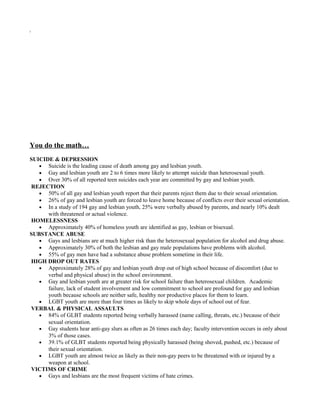 i
You do the math…
SUICIDE & DEPRESSION
• Suicide is the leading cause of death among gay and lesbian youth.
• Gay and lesbian youth are 2 to 6 times more likely to attempt suicide than heterosexual youth.
• Over 30% of all reported teen suicides each year are committed by gay and lesbian youth.
REJECTION
• 50% of all gay and lesbian youth report that their parents reject them due to their sexual orientation.
• 26% of gay and lesbian youth are forced to leave home because of conflicts over their sexual orientation.
• In a study of 194 gay and lesbian youth, 25% were verbally abused by parents, and nearly 10% dealt
with threatened or actual violence.
HOMELESSNESS
• Approximately 40% of homeless youth are identified as gay, lesbian or bisexual.
SUBSTANCE ABUSE
• Gays and lesbians are at much higher risk than the heterosexual population for alcohol and drug abuse.
• Approximately 30% of both the lesbian and gay male populations have problems with alcohol.
• 55% of gay men have had a substance abuse problem sometime in their life.
HIGH DROP OUT RATES
• Approximately 28% of gay and lesbian youth drop out of high school because of discomfort (due to
verbal and physical abuse) in the school environment.
• Gay and lesbian youth are at greater risk for school failure than heterosexual children. Academic
failure, lack of student involvement and low commitment to school are profound for gay and lesbian
youth because schools are neither safe, healthy nor productive places for them to learn.
• LGBT youth are more than four times as likely to skip whole days of school out of fear.
VERBAL & PHYSICAL ASSAULTS
• 84% of GLBT students reported being verbally harassed (name calling, threats, etc.) because of their
sexual orientation.
• Gay students hear anti-gay slurs as often as 26 times each day; faculty intervention occurs in only about
3% of those cases.
• 39.1% of GLBT students reported being physically harassed (being shoved, pushed, etc.) because of
their sexual orientation.
• LGBT youth are almost twice as likely as their non-gay peers to be threatened with or injured by a
weapon at school.
VICTIMS OF CRIME
• Gays and lesbians are the most frequent victims of hate crimes.
 