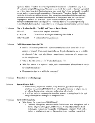 organized the first "Freedom Rides" during the late 1940s and met Martin Luther King Jr. in
1956, after traveling to Montgomery, Alabama, to assist with the boycott of the city's segregated
bus system. Upon his arrival, Rustin discovered guns inside King's house and quickly persuaded
boycott leaders to adopt complete nonviolence. Known as the "American Gandhi," Rustin is
credited with helping to mold the younger King into an international symbol of nonviolence.
Rustin was the organizer behind the 1963 March on Washington for Jobs and Freedom-the
largest protest America had ever seen. Despite these achievements, Rustin was silenced,
threatened and fired from leadership positions-sometimes because of his uncompromising
political beliefs, but more often because he was an openly gay man in a fiercely homophobic era.
12 minutes Clip of Brother Outsider: The Life and Times of Bayard Rustin
0.15-3:00 Introduction, his place movement
41:28-45:28 The March on Washington and falling out with MLK
1:16:30-1:22:14 A lifetime of service, conclusion
15 minutes Guided Questions about the Film
♦ How do you think Bayard Rustin’s inclusion and later exclusion relates back to our
concept of Ubuntu? What does it mean to be one through other people and to be tied to
their humanity? (i.e. relate it back to the concept that as long as one of us is oppressed
we are all oppressed)
♦ What in this film surprised you? What didn’t surprise you?
♦ What does it mean to be a part of a social justice movement that believes in social justice
for some but not others?
♦ How does that deprive us within the movement?
10 minutes Transition to breakout groups
5 minutes Restate Ground Rules
♦ Confidentiality, respectful, attentive, safety ≠ comfort, you should be in your
challenge zone, sharing NOSTUESO, not talking about morality or religion etc. we
are talking about creating a safe space and creating safe schools)
♦ It is alright and even encouraged to share how you may be struggling with the topic
and your thoughts but be respectful and professional.
10 minutes Earliest Beliefs activity
♦ What Shapes Our perceptions of LGBT People?
o Our ideas about people who are different from us come from many places, such as
family, religion, school, peers, and the media. Where did your beliefs about
lesbian, gay, bisexual and transgender (LGBT) people originate? Work with a
partner or small group to answer the questions below regarding your earliest
 