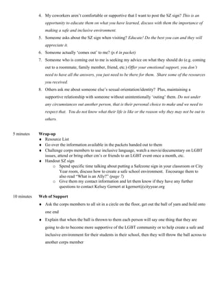 4. My coworkers aren’t comfortable or supportive that I want to post the SZ sign? This is an
opportunity to educate them on what you have learned, discuss with them the importance of
making a safe and inclusive environment.
5. Someone asks about the SZ sign when visiting? Educate! Do the best you can and they will
appreciate it.
6. Someone actually ‘comes out’ to me? (p.4 in packet)
7. Someone who is coming out to me is seeking my advice on what they should do (e.g. coming
out to a roommate, family member, friend, etc.) Offer your emotional support, you don’t
need to have all the answers, you just need to be there for them. Share some of the resources
you received.
8. Others ask me about someone else’s sexual orientation/identity? Plus, maintaining a
supportive relationship with someone without unintentionally ‘outing’ them. Do not under
any circumstances out another person, that is their personal choice to make and we need to
respect that. You do not know what their life is like or the reason why they may not be out to
others.
5 minutes Wrap-up
♦ Resource List
♦ Go over the information available in the packets handed out to them
♦ Challenge corps members to use inclusive language, watch a movie/documentary on LGBT
issues, attend or bring other cm’s or friends to an LGBT event once a month, etc.
♦ Handout SZ sign
o Spend specific time talking about putting a Safezone sign in your classroom or City
Year room, discuss how to create a safe school environment. Encourage them to
also read “What is an Ally?” (page 7)
o Give them my contact information and let them know if they have any further
questions to contact Kelsey Gernert at kgernert@cityyear.org
10 minutes Web of Support
♦ Ask the corps members to all sit in a circle on the floor, get out the ball of yarn and hold onto
one end
♦ Explain that when the ball is thrown to them each person will say one thing that they are
going to do to become more supportive of the LGBT community or to help create a safe and
inclusive environment for their students in their school, then they will throw the ball across to
another corps member
 