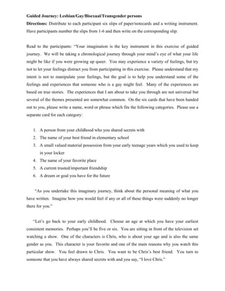Guided Journey: Lesbian/Gay/Bisexual/Transgender persons
Directions: Distribute to each participant six slips of paper/notecards and a writing instrument.
Have participants number the slips from 1-6 and then write on the corresponding slip:
Read to the participants: “Your imagination is the key instrument in this exercise of guided
journey. We will be taking a chronological journey through your mind’s eye of what your life
might be like if you were growing up queer. You may experience a variety of feelings, but try
not to let your feelings distract you from participating in this exercise. Please understand that my
intent is not to manipulate your feelings, but the goal is to help you understand some of the
feelings and experiences that someone who is a gay might feel. Many of the experiences are
based on true stories. The experiences that I am about to take you through are not universal but
several of the themes presented are somewhat common. On the six cards that have been handed
out to you, please write a name, word or phrase which fits the following categories. Please use a
separate card for each category:
1. A person from your childhood who you shared secrets with
2. The name of your best friend in elementary school
3. A small valued material possession from your early teenage years which you used to keep
in your locker
4. The name of your favorite place
5. A current trusted/important friendship
6. A dream or goal you have for the future
“As you undertake this imaginary journey, think about the personal meaning of what you
have written. Imagine how you would feel if any or all of these things were suddenly no longer
there for you.”
“Let’s go back to your early childhood. Choose an age at which you have your earliest
consistent memories. Perhaps you’ll be five or six. You are sitting in front of the television set
watching a show. One of the characters is Chris, who is about your age and is also the same
gender as you. This character is your favorite and one of the main reasons why you watch this
particular show. You feel drawn to Chris. You want to be Chris’s best friend. You turn to
someone that you have always shared secrets with and you say, “I love Chris.”
 