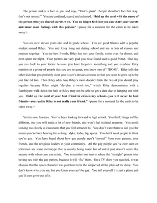 The person makes a face at you and says, “That’s gross! People shouldn’t feel that way,
that’s not normal.” You are confused, scared and ashamed. Hold up the card with the name of
the person who you shared secrets with. You no longer feel that you can share your secrets
and inner most feelings with this person.” <pause for a moment for the cards to be taken
away.>
You are now eleven years old, and in grade school. You are good friends with a popular
student named Riley. You and Riley hang out during school and are in lots of classes and
projects together. You are best friends; Riley has met your family, come over for dinner, and
even spent the night. Your parents are very glad you have found such a good friend. One day
you run back to your locker because you have forgotten something and you overhear Riley
mention to a group of people that you are so queer, you know one of ‘THOSE’. Riley tells the
other kids that you probably wear your sister’s dresses at home or that you want to grow up to be
just like GI Joe. Then Riley adds how Riley’s mom doesn’t think the two of you should play
together because Riley might “develop a swish too,” which Riley demonstrates with a
flamboyant walk down the hall or Riley may not be able to get a date due to hanging out with
you. Hold up the card of your best friend in elementary school—you will never be best
friends—you realize Riley is not really your friend.” <pause for a moment for the cards to be
taken away.>
You’re now fourteen. You’ve been looking forward to high school. You think things will be
different, that you will make a lot of new friends, and won’t feel isolated anymore. You avoid
looking too closely at classmates that you feel attracted to. You don’t want them to call you the
names you’ve been hearing for so long: dyke, lesbo, fag, queer. You don’t want people to think
you’re gay. You have heard about how gay people aren’t “normal” from your parents, your
friends, and the religious leaders in your community. All the gay people you’ve ever seen on
television are some stereotype that is usually being made fun of and it just doesn’t seem like
anyone with whom you can relate. You remember one movie where the “straight” person tries
having sex with the gay person, because it will “fix” them. On a TV show you watched, it was
obvious that the queer character was just there to be the subject of all the jokes of the show. You
don’t know what you are, but you know you can’t be gay. You tell yourself it’s just a phase and
you’ll soon grow out of it.
 