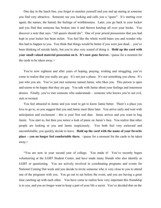 One day in the lunch line, you forget to monitor yourself and you end up staring at someone
you find very attractive. Someone see you looking and calls you a “queer”. It’s starting over
again; the names; the hatred, the feelings of worthlessness. Later, you go back to your locker
and you find that someone has broken into it and thrown ketchup all over your books. You
discover a note that says: “All queers should die”. One of your prized possessions that you had
kept in your locker has been stolen. You feel like the whole world hates you and wonder why
this had to happen to you. You think that things would be better if you were just dead… you’ve
been thinking of suicide lately, but you’re also very scared of doing it. Hold up the card with
your small valued material possession on it. It’s now gone forever. <pause for a moment for
the cards to be taken away.>
You’re now eighteen and after years of hoping, praying, wishing and struggling, you’ve
come to realize that you really are gay. It’s not just a phase. It’s not something you chose. It’s
just who you are. You’ve just met someone named Jamie, who likes you. This person is open
and seems to be happy that they are gay. You talk with Jamie about your feelings and innermost
desires. Finally, you’ve met someone who understands – someone who knows you’re not evil,
sick or twisted.
You feel attracted to Jamie and you want to get to know Jamie better. There’s a place you
love to go to, so you suggest that you and Jamie meet there later. You arrive early and wait with
anticipation and excitement – this is your first real date. Jamie arrives and you want to hug
Jamie. You start to, but then you notice a look of panic on Jamie’s face. You realize that other
people are looking at you and Jamie suspiciously. You both feel very awkward and
uncomfortable, you quickly decide to leave. Hold up the card with the name of your favorite
place – you no longer feel comfortable there. <pause for a moment for the cards to be taken
away.>
“You are now in your second year of college. You made it! You’ve recently begun
volunteering at the LGBT Student Center, and have made many friends who also identify as
LGBT or questioning. You are actively involved in coordinating programs and events for
National Coming Out week and you decide to invite someone who is very close to you to attend
one of the programs with you. You go out to eat before the event, and you are having a great
time catching up with each other. You have come to realize how very important this friendship
is to you, and you no longer want to keep a part of your life a secret. You’ve decided that on the
 
