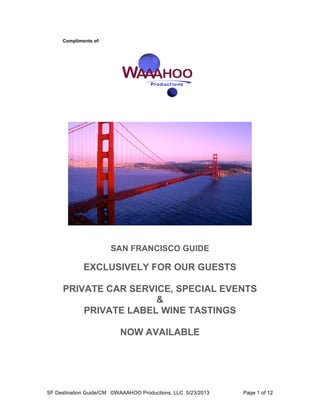 SF Destination Guide/CM ©WAAAHOO Productions, LLC. 5/23/2013 Page 1 of 12
Compliments of:
SAN FRANCISCO GUIDE
EXCLUSIVELY FOR OUR GUESTS
PRIVATE CAR SERVICE, SPECIAL EVENTS
&
PRIVATE LABEL WINE TASTINGS
NOW AVAILABLE
 