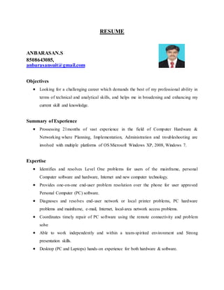 RESUME
ANBARASAN.S
8508643085,
anbarasansuit@gmail.com
Objectives
 Looking for a challenging career which demands the best of my professional ability in
terms of technical and analytical skills, and helps me in broadening and enhancing my
current skill and knowledge.
Summary of Experience
 Prossessing 21months of vast experience in the field of Computer Hardware &
Networking where Planning, Implementation, Administration and troubleshooting are
involved with multiple platforms of OS Microsoft Windows XP, 2008, Windows 7.
Expertise
 Identifies and resolves Level One problems for users of the mainframe, personal
Computer software and hardware, Internet and new computer technology.
 Provides one-on-one end-user problem resolution over the phone for user approved
Personal Computer (PC) software.
 Diagnoses and resolves end-user network or local printer problems, PC hardware
problems and mainframe, e-mail, Internet, local-area network access problems.
 Coordinates timely repair of PC software using the remote connectivity and problem
solve
 Able to work independently and within a team-spirited environment and Strong
presentation skills.
 Desktop (PC and Laptops) hands-on experience for both hardware & software.
 