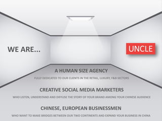 WE ARE...
A HUMAN SIZE AGENCY
FULLY DEDICATED TO OUR CLIENTS IN THE RETAIL, LUXURY, F&B SECTORS
CREATIVE SOCIAL MEDIA MARKETERS
WHO LISTEN, UNDERSTAND AND DIFFUSE THE STORY OF YOUR BRAND AMONG YOUR CHINESE AUDIENCE
CHINESE, EUROPEAN BUSINESSMEN
WHO WANT TO MAKE BRIDGES BETWEEN OUR TWO CONTINENTS AND EXPAND YOUR BUSINESS IN CHINA
 
