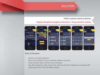 SOLUTION
HTML 5 website linked to WeChat
Beijing, Shanghai, Guangzhou, Shenzhen’s ‘Crazy overtime’ activity
Rules of the game
- Answer 3 simple questions
- Give us the details of your company (address, phone)
- Automatically add a vote for your company
- Top 100 companies with most votes will see all their employees rewarded with
a Didi Dache free ride (45 RMB coupon)
 