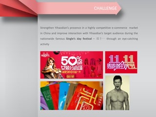 CHALLENGE
Strengthen Yihaodian’s presence in a highly competitive e-commerce market
in China and improve interaction with Yihaodian’s target audience during the
nationwide famous Single’s day festival – 双十一 through an eye-catching
activity
 