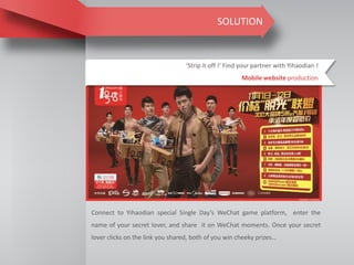 SOLUTION
‘Strip it off !’ Find your partner with Yihaodian !
Mobile website production
Connect to Yihaodian special Single Day’s WeChat game platform, enter the
name of your secret lover, and share it on WeChat moments. Once your secret
lover clicks on the link you shared, both of you win cheeky prizes…
 