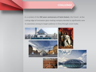 CHALLENGE
In a context of the 350 years anniversary of Saint-Gobain, the French at-the-
cutting-edge-of-innovation glass-making company decided to significantly raise
its awareness among its target audience in China through social media.
 