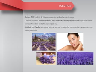 SOLUTION
Taobao 淘宝 Lo Stile di Vita store opening and daily maintenance
Carefully planned online activities on Chinese e-commerce platforms especially during
Chinese New Year and Chinese Single’s day
WeChat and Weibo accounts setting up and responsive community management on
social platforms
 