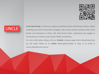 Uncle Advertising is a full service agency providing creative advertising solutions, digital
marketing and social connectivity strategies. We provide creative solutions which build
brands and businesses in China. We help brands listen, understand and engage in
conversations in Chinese social media: Weibo and WeChat.
For more information, please visit our Linkedin company page Uncle Advertising (Scan
our QR code), follow us on Twitter @ShanghaiUncleAd or drop us an email at
nicolas.dijols@uncle-ad.com
 