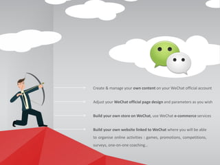 Adjust your WeChat official page design and parameters as you wish
Build your own website linked to WeChat where you will be able
to organise online activities : games, promotions, competitions,
surveys, one-on-one coaching…
Create & manage your own content on your WeChat official account
Build your own store on WeChat, use WeChat e-commerce services
 