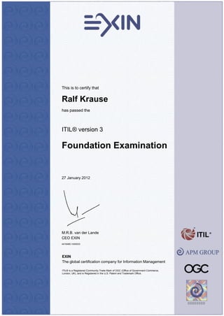This is to certify that
Ralf Krause
has passed the
ITIL® version 3
Foundation Examination
27 January 2012
M.R.B. van der Lande
CEO EXIN
4418485.1045033
EXIN
The global certification company for Information Management
ITIL® is a Registered Community Trade Mark of OGC (Office of Government Commerce,
London, UK), and is Registered in the U.S. Patent and Trademark Office.
 