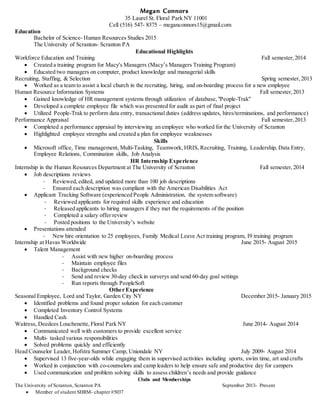 Megan Connors
35 Laurel St. Floral Park NY 11001
Cell (516) 547- 8375 – meganconnors15@gmail.com
Education
Bachelor of Science- Human Resources Studies 2015
The University of Scranton- Scranton PA
Educational Highlights
Workforce Education and Training Fall semester,2014
 Created a training program for Macy's Managers (Macy’s Managers Training Program)
 Educated two managers on computer, product knowledge and managerial skills
Recruiting, Staffing, & Selection Spring semester,2013
 Worked as a team to assist a local church in the recruiting, hiring, and on-boarding process for a new employee
Human Resource Information Systems Fall semester,2013
 Gained knowledge of HR management systems through utilization of database,"People-Trak"
 Developed a complete employee file which was presented for audit as part of final project
 Utilized People-Trak to perform data entry, transactional duties (address updates, hires/terminations, and performance)
Performance Appraisal Fall semester,2013
 Completed a performance appraisal by interviewing an employee who worked for the University of Scranton
 Highlighted employee strengths and created a plan for employee weaknesses
Skills
 Microsoft office, Time management, Multi-Tasking, Teamwork, HRIS, Recruiting, Training, Leadership, Data Entry,
Employee Relations, Commination skills, Job Analysis
HR Internship Experience
Internship in the Human Resources Department at The University of Scranton Fall semester,2014
 Job descriptions reviews
- Reviewed, edited, and updated more than 100 job descriptions
- Ensured each description was compliant with the American Disabilities Act
 Applicant Tracking Software (experienced People Administration, the system software)
- Reviewed applicants for required skills experience and education
- Released applicants to hiring managers if they met the requirements of the position
- Completed a salary offer review
- Posted positions to the University’s website
 Presentations attended
- New hire orientation to 25 employees, Family Medical Leave Act training program, I9 training program
Internship at Havas Worldwide June 2015- August 2015
 Talent Management
- Assist with new higher on-boarding process
- Maintain employee files
- Background checks
- Send and review 30-day check in surverys and send 60-day goal settings
- Run reports through PeopleSoft
Other Experience
Seasonal Employee, Lord and Taylor, Garden City NY December 2015- January 2015
 Identified problems and found proper solution for each customer
 Completed Inventory Control Systems
 Handled Cash
Waitress, Deedees Louchenette,Floral Park NY June 2014- August 2014
 Communicated well with customers to provide excellent service
 Multi- tasked various responsibilities
 Solved problems quickly and efficiently
Head Counselor Leader,Hofstra Summer Camp, Uniondale NY July 2009- August 2014
 Supervised 13 five-year-olds while engaging them in supervised activities including sports, swim time, art and crafts
 Worked in conjunction with co-counselors and camp leaders to help ensure safe and productive day for campers
 Used communication and problem solving skills to assess children’s needs and provide guidance
Clubs and Memberships
The University of Scranton, Scranton PA September 2013- Present
 Member of student SHRM- chapter #5037
 