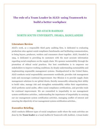 The role of a Team Leader in ALGI- using Teamwork to
build a better workplace
MD ATAUR RAHMAN
NORTH SOUTH UNIVERSITY, DHAKA, BANGLADESH
Literature Review
ALGI’s work, as a responsible third party auditing firm, is dedicated to evaluating
production sites against social compliance benchmarks and facilitating communication,
to bring buyers, producers, workers and consumers closer together. ALGI, founded in
1994, is dedicated to providing its customers with the most accurate information
regarding social compliance on the supply chain. We sponsor sustainability through the
promotion of ethical social practices. Our best contribution is to empower our
stakeholders to improve working conditions, by deeply understanding sustainability and
implementing responsible management systems. Headquartered in the United States,
ALGI conducts social responsibility assessments worldwide, provides risk management
tools and encourages continual improvement. Our Mission is to provide supply chain
management solutions to our global clients, thereby measurably enhancing their ability
to build value, manage risk and strengthen sustainability within their organizations.
ALGI performs social audits, offers social compliance certifications, and provides tools
for continual improvement. We are committed to impartiality in our management
system certification activities., understanding the importance of impartiality in carrying
out our management system certification activities, managing conflict of interest and
ensuring the objectivity of our management system certification activities.,
Executive Briefing
ALGI conducts different types of social compliance audit where the main activities are
done by the Team leader as a Lead Auditor & Teamwork with Auditors. A team leader
 