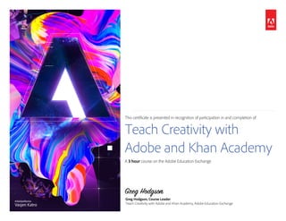 This certificate is presented in recognition of participation in and completion of:
Teach Creativity with
Adobe and Khan Academy
A 3 hour course on the Adobe Education Exchange.
Greg Hodgson
Greg Hodgson, Course Leader
Teach Creativity with Adobe and Khan Academy, Adobe Education Exchange
#AdobeRemix
Vasjen Katro
Tatjana Krpović
 