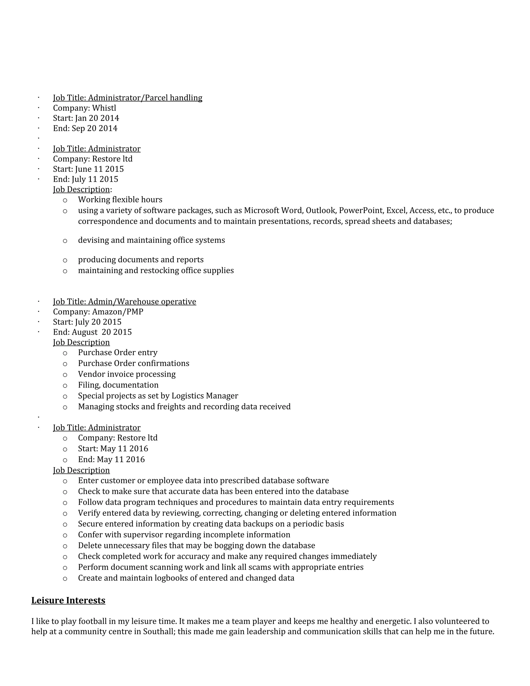 · Job Title: Administrator/Parcel handling
· Company: Whistl
· Start: Jan 20 2014
· End: Sep 20 2014
·
· Job Title: Administrator
· Company: Restore ltd
· Start: June 11 2015
· End: July 11 2015
Job Description:
o Working flexible hours
o using a variety of software packages, such as Microsoft Word, Outlook, PowerPoint, Excel, Access, etc., to produce
correspondence and documents and to maintain presentations, records, spread sheets and databases;
o devising and maintaining office systems
o producing documents and reports
o maintaining and restocking office supplies
· Job Title: Admin/Warehouse operative
· Company: Amazon/PMP
· Start: July 20 2015
· End: August 20 2015
Job Description
o Purchase Order entry
o Purchase Order confirmations
o Vendor invoice processing
o Filing, documentation
o Special projects as set by Logistics Manager
o Managing stocks and freights and recording data received
·
· Job Title: Administrator
o Company: Restore ltd
o Start: May 11 2016
o End: May 11 2016
Job Description
o Enter customer or employee data into prescribed database software
o Check to make sure that accurate data has been entered into the database
o Follow data program techniques and procedures to maintain data entry requirements
o Verify entered data by reviewing, correcting, changing or deleting entered information
o Secure entered information by creating data backups on a periodic basis
o Confer with supervisor regarding incomplete information
o Delete unnecessary files that may be bogging down the database
o Check completed work for accuracy and make any required changes immediately
o Perform document scanning work and link all scams with appropriate entries
o Create and maintain logbooks of entered and changed data
Leisure Interests
I like to play football in my leisure time. It makes me a team player and keeps me healthy and energetic. I also volunteered to
help at a community centre in Southall; this made me gain leadership and communication skills that can help me in the future.
 