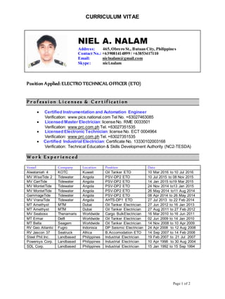 Page 1 of 2
CURRICULUM VITAE
NIEL A. NALAM
Address: 465,Obrero St., Butuan City, Philippines
Contact No.: +639081414899 / +63853417110
Email: nielnalam@gmail.com
Skype: niel.nalam
Position Applied: ELECTRO TECHNICAL OFFICER (ETO)
P r o f es s i on L i c e n s es & C e r t if ica t i on
 Certified Instrumentation and Automation Engineer
Verification: www.pics.national.com Tel No. +63027463085
 Licensed Master Electrician: license No. RME 0033501
Verification: www.prc.com.ph Tel. +63027351535
 Licensed Electronic Technician: license No. ECT 0004964
Verification: www.prc.com.ph Tel. +63027351535
 Certified Industrial Electrician: Certificate No. 13330102003168
Verification: Technical Education & Skills Development Authority (NC2-TESDA)
W o r k E x p e r ie n c e d
Vessel Company Location Position Date
Alwataniah 4 KOTC Kuwait Oil Tanker ETO 10 Mar 2016 to 10 Jul 2016
MV WiseTide 2 Tidewater Angola PSV-DP2 ETO 10 Jul 2015 to 08 Nov 2015
MV CarrTide Tidewater Angola PSV-DP2 ETO 14 Jan 2015 to19 Mar 2015
MV MontetTide Tidewater Angola PSV-DP2 ETO 24 Nov 2014 to13 Jan 2015
MV MontetTide Tidewater Angola PSV-DP2 ETO 26 May 2014 to11 Aug 2014
GammageTide Tidewater Angola PSV-DP2 ETO 08 Apr 2014 to 26 May 2014
MV VranaTide Tidewater Angola AHTS-DP1 ETO 27 Jul 2013 to 22 Feb 2014
MT Amethyst MTM Dubai Oil Tanker Electrician 27 Jun 2012 to 16 Jan 2013
MT Amethyst MTM Dubai Oil Tanker Electrician 27 Aug 2011 to 27 Feb 2012
MV Seaboss Thenamaris Worldwide Cargo BulkElectrician 16 Mar 2010 to 16 Jun 2011
MT Ermar Delfi Worldwide Oil Tanker Electrician 02 Jun 2009 to 14 Jan 2010
MT Bella Seagem Worldwide Oil Tanker Electrician 14 Nov 2008 to 10 Apr 2009
RV Geo Atlantic Fugro Indonisia DP Seismic Electrician 24 Apr 2008 to 12 Aug 2008
RV Jascon 37 Seatruck Africa B.Accomodation ETO 14 Sep 2007 to 14 Feb 2008
Steel Phil.Inc. Landbased Philippines Industrial Electrician 19 Feb 2007 to 21 Jul 2007
Powersys Corp. Landbased Philippines Industrial Electrician 10 Apr 1998 to 30 Aug 2004
SDL Corp. Landbased Philippines Industrial Electrician 15 Jan 1992 to 15 Sep 1994
 