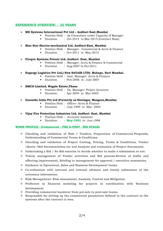 EXPERIENCE OVERVIEW: - 22 YEARS
 MX Systems International Pvt Ltd – Andheri East.Mumbai
 Position Held : As Consultant under Capacity of Manager
 Duration : Oct-2014 to Mar-2015 (Contract Base)
 Blue Star Electro-mechanical Ltd, Andheri-East, Mumbai
 Position Held : Manager- Commercial & Accts & Finance
 Duration : Oct-2011 to May-2014
 Firepro Systems Private Ltd, Andheri- East, Mumbai
 Position Held : Manager- Accts & Finance & Commercial
 Duration : Aug-2007 to Oct-2011
 Engergy Logistics Pvt Ltd,( Now SAVAIR LTD)- Mahape, Navi Mumbai.
 Position Held : Asst. Manager- Accts & Finance
 Duration : Feb-2006 to July-2007
 EMCO Limited, Wagale Estate,Thane
 Position Held : Dy. Manager- Project Accounts
 Duration : Apr-2004 to Mar-2005
 Gunnebo India Pvt Ltd (Formerly as Steelage), Mazgaon,Mumbai.
 Position Held : Officer- Accts & Finance
 Duration : July-1999 to Mar- 2004
 Vijay Fire Protection Industries Ltd, Andheri- East, Mumbai
 Position Held : Accounts Assistant
 Duration : May-1993 to Jun-1998
WORK PROFILE : (Commercial – PRE & POST - BID STAGE)
 Checking and validation of Bids / Tenders, Preparation of Commercial Proposals,
Understanding of Commercial Terms & Conditions.
 Checking and validation of Project Costing, Pricing, Terms & Conditions, Tender
/Quote /Bid documentation etc and Analysis and evaluation of Project Documents.
 Undertaking a Bid / No Bid exercise to decide whether to make a submission or not.
 Timely management of Tender activities and Bid process.Review of drafts and
effecting improvement, Briefing to management for approval / executive summaries.
 Guidance to Operations, Sales and Business Development teams.
 Co-ordination with external and internal advisors and timely submission of the
necessary information.
 Risk Management: Risk Assessment, Analysis, Control and Mitigation.
 Proficient in financial modeling for projects in coordination with Business
development
 Providing commercial handover from pre-sale to post-sale teams.
 Responsible for setting up the commercial parameters defined in the contract in the
systems after the contract is won.
2/4
 