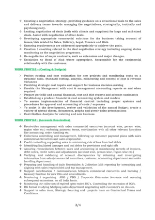  Creating a negotiation strategy, providing guidance on a situational basis to the sales
and delivery teams towards managing the negotiations, strategically, tactically and
psychologically.
 Leading negotiation of deals (both with clients and suppliers) for large and mid-sized
deals. Assist with negotiation of other deals.
 Developing appropriate commercial solutions for the business taking account of
issues/risk related to Sales, Delivery, Legal, Finance and Risk.
 Ensuring requirements are addressed appropriately to achieve the goals.
 Creation / coaching related to the deal negotiation strategy including ongoing status
monitoring as the negotiation progresses.
 Re-negotiation of major contracts, such as extensions and major changes.
 Escalation to Head of Risk where appropriate. Responsible for the commercial
relationship with the customer.
WORK PROFILE – (Costing & Budgets)
 Project costing and cost estimation for new projects and monitoring costs on a
dynamic basis. Standard costing, analysis, monitoring and control of cost & revenue
variances
 Providing strategic cost inputs and support for business decision-making
 Provide the Management with cost & management accounting reports as and when
required
 Prepare periodic and annual financial, cost and MIS reports and account summaries
 Establishing a prudent financial & cost accounting system and models
 To ensure implementation of financial control including proper systems and
procedures for approval and accounting of costs / expenses
 To assist in the development, review and validation of the annual Budget; create a
variety of spread sheets, documents, graphs and power point presentations
 Contribution Analysis for existing and new business
WORK PROFILE : (Accounts Receivables)
 Receivables management with sales commercial executives (account wise, person wise,
region wise etc.) enforcing payment terms, coordination with all other relevant functions
like accounting, order handling etc.
 Collections controlling and management, following up customer payment plans with sales
commercial executives and sales responsible.
 Credit controlling supporting sales in minimizing risk of loss from bad debts
 Identifying liquidated damages and bad debts for provisions and right offs
 Assuring reconciliation between sales and accounting in maintaining records of invoices,
debit notes, credit notes and adjustments (account wise, person wise, region wise etc.)
 Verifying and validating of account discrepancies by obtaining and investigating
information from sales/commercial executives, customer, accounting department and order
handling department.
 Preparing and handling of daily Receivables & Collection MIS reporting for interacting and
aligning with sales responsibles and top management.
 Support coordination / communication between commercial executives and banking /
treasury function for new BGs and amendments.
 Monitoring / organizing ABG / PBG / Corporate Guarantee issuance and ensuring
subsequent extensions. on all India basis.
 Monitoring the collection of expired open ended BG’s, Controlling the extension of BG’s.
 BG format studying &helping sales department negotiating with customer’s on clauses.
 Support to sales team, Stretegic Sourcing and projects team on Contractual Terms and
Conditions.
3/4
 