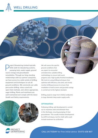 P
roject Dewatering Limited typically
drills wells for dewatering systems,
pumping tests, water supply, ground
source energy and groundwater
remediation. Through our long-standing
relationships with our partner companies,
we have access to a wide variety of drilling
equipment and techniques to suit all
ground conditions. We commonly use cable
percussion drilling, rotary cased and
open-hole methods, and, where appropriate,
auger drilling. Plants and machinery are
well-maintained and comply with the latest
Health and Safety requirements.
We will assess the specific
ground conditions that
we expect to encounter
and determine suitable drilling
methodology to ensure both quick
progress and a high-quality finished installation.
We insist on using drilling techniques that
optimise well efficiency and yield, and closely
monitor drilling processes to ensure that
installation of well screens and grouted-casings
is carried out to the highest standard.
Drilling projects range from shallow wellpoints
to large diameter deep water supply wells.
OPTIMISATION
Following drilling, well development is carried
out to maximise yield and eliminate fines
in the discharge, ensuring pumping of clear
groundwater. This usually involves development
by airlift techniques, but for chalk wells could
include treatment by acidisation.
WELL DRILLING
CALL US TODAY for Free initial advice 01473 658 807
 