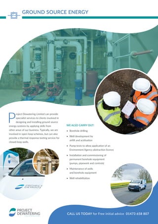 P
roject Dewatering Limited can provide
specialist services to clients involved in
designing and installing ground source
energy systems by applying skills from
other areas of our business. Typically, we are
involved in open-loop schemes, but can also
provide a thermal response testing service for
closed-loop wells.
WE ALSO CARRY OUT:
•	 Borehole drilling
•	 Well development by
airlift and acidisation
•	 Pump tests to allow application of an
Environment Agency abstraction licence
•	 Installation and commissioning of
permanent borehole equipment
(pumps, pipework and controls)
•	 Maintenance of wells
and borehole equipment
•	 Well rehabilitation
GROUND SOURCE ENERGY
CALL US TODAY for Free initial advice 01473 658 807
 